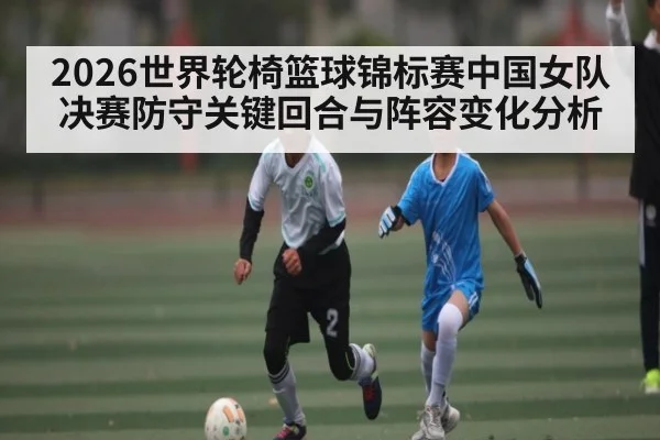 2026世界轮椅篮球锦标赛中国女队决赛防守关键回合与阵容变化分析
