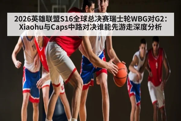 2026英雄联盟S16全球总决赛瑞士轮WBG对G2：Xiaohu与Caps中路对决谁能先游走深度分析