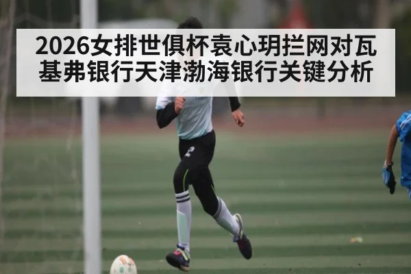 2026女排世俱杯袁心玥拦网对瓦基弗银行天津渤海银行关键分析