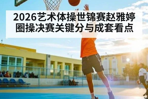2026艺术体操世锦赛赵雅婷圈操决赛关键分与成套看点