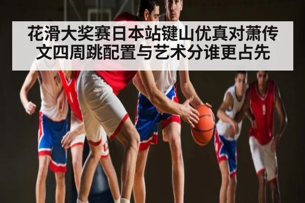 花滑大奖赛日本站键山优真对萧传文四周跳配置与艺术分谁更占先